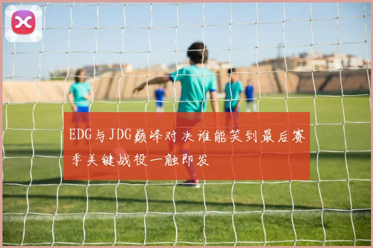 EDG与JDG巅峰对决谁能笑到最后赛季关键战役一触即发