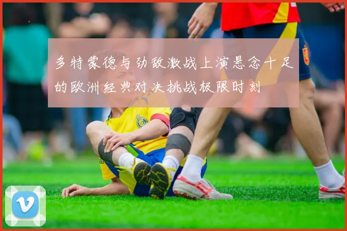 多特蒙德与劲敌激战上演悬念十足的欧洲经典对决挑战极限时刻