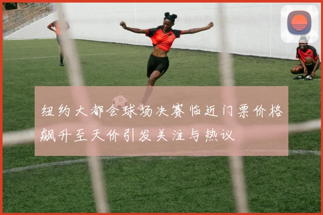 纽约大都会球场决赛临近门票价格飙升至天价引发关注与热议
