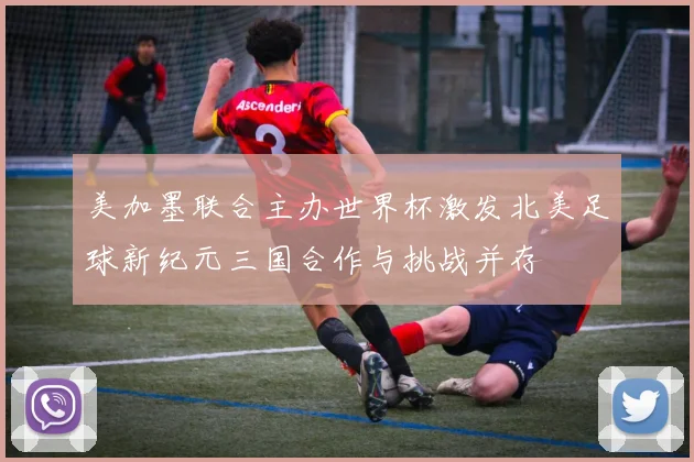 美加墨联合主办世界杯激发北美足球新纪元三国合作与挑战并存