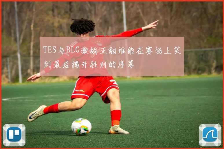 TES与BLG激战正酣谁能在赛场上笑到最后揭开胜利的序幕