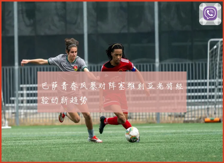 巴萨青春风暴对阵塞维利亚老将经验的新趋势
