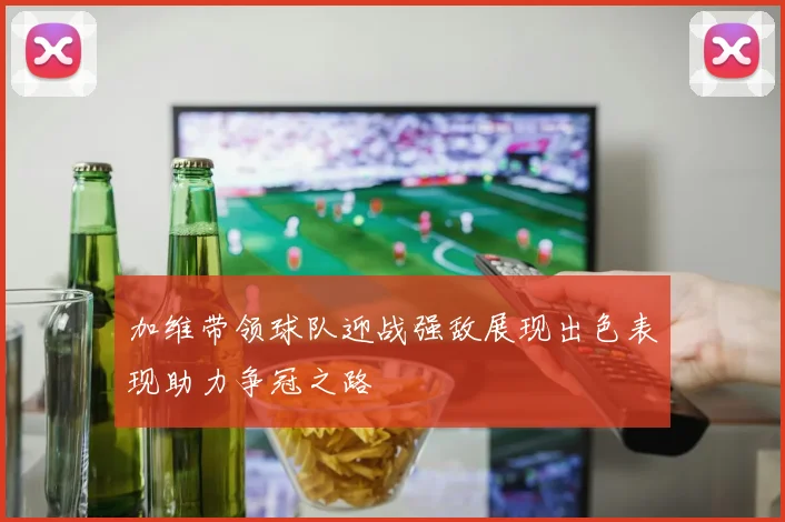 加维带领球队迎战强敌展现出色表现助力争冠之路