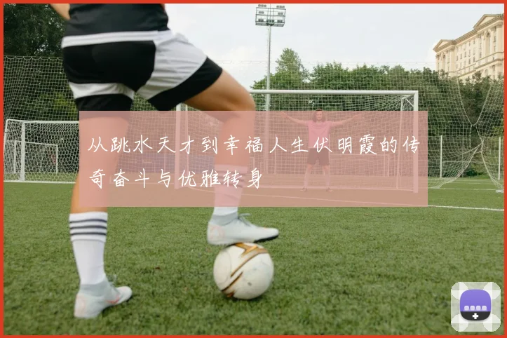 从跳水天才到幸福人生伏明霞的传奇奋斗与优雅转身