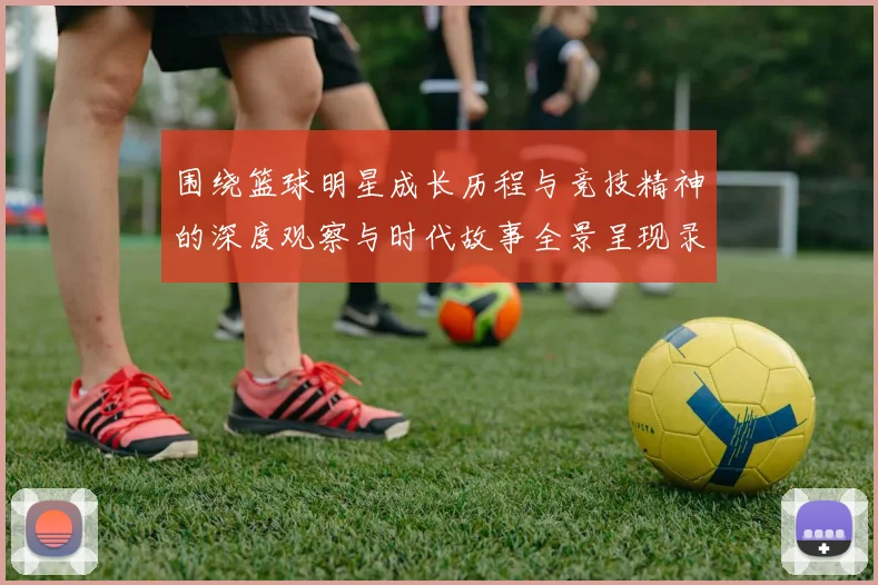 围绕篮球明星成长历程与竞技精神的深度观察与时代故事全景呈现录