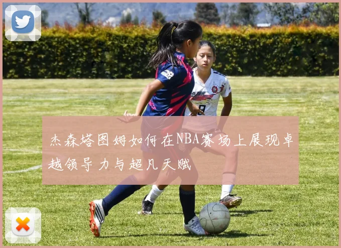 杰森塔图姆如何在NBA赛场上展现卓越领导力与超凡天赋