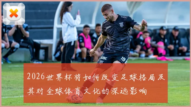 2026世界杯将如何改变足球格局及其对全球体育文化的深远影响